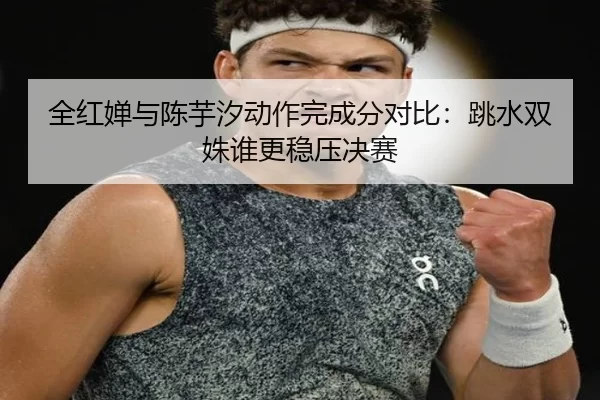 全红婵与陈芋汐动作完成分对比：跳水双姝谁更稳压决赛